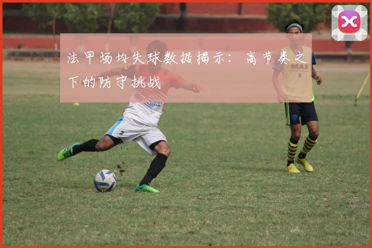 法甲场均失球数据揭示：高节奏之下的防守挑战