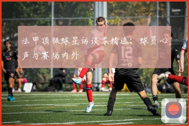 法甲顶级球星访谈录精选：球员心声与赛场内外